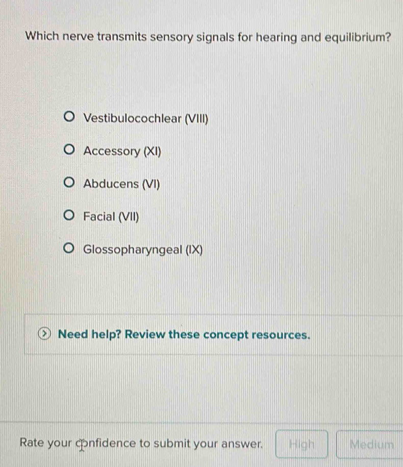 Which nerve transmits sensory signals for hearing and equilibrium?
Vestibulocochlear (VIII)
Accessory (XI)
Abducens (VI)
Facial (VII)
Glossopharyngeal (IX)
Need help? Review these concept resources.
Rate your confidence to submit your answer. High Medium