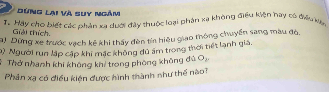 ừnG lại và SUY ngắm 
1. Hãy cho biết các phản xạ dưới đây thuộc loại phản xạ không điều kiện hay có điều kiện, 
Giải thích. 
a) Dừng xe trước vạch kẻ khi thấy đèn tín hiệu giao thông chuyển sang màu đỏ. 
b) Người run lập cập khi mặc không đủ ấm trong thời tiết lạnh giá. 
) Thở nhanh khi không khí trong phòng không đủ O_2. 
Phản xạ có điều kiện được hình thành như thế nào?