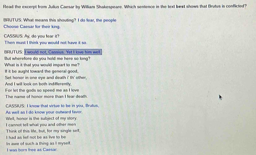 Read the excerpt from Julius Caesar by William Shakespeare. Which sentence in the text best shows that Brutus is conflicted? 
BRUTUS: What means this shouting? I do fear, the people 
Choose Caesar for their king. 
CASSIUS: Ay, do you fear it? 
Then must I think you would not have it so. 
BRUTUS: I would not, Cassius. Yet I love him well. 
But wherefore do you hold me here so long? 
What is it that you would impart to me? 
If it be aught toward the general good, 
Set honor in one eye and death i' th' other, 
And I will look on both indifferently, 
For let the gods so speed me as I love 
The name of honor more than I fear death. 
CASSIUS: I know that virtue to be in you, Brutus, 
As well as I do know your outward favor. 
Well, honor is the subject of my story. 
I cannot tell what you and other men 
Think of this life, but, for my single self, 
I had as lief not be as live to be 
In awe of such a thing as I myself. 
I was born free as Caesar.