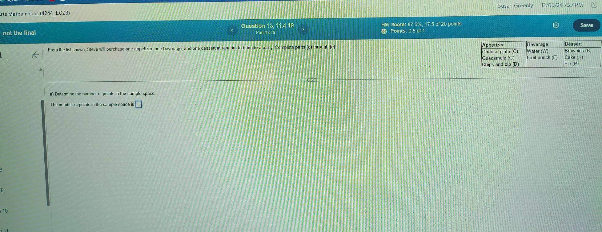 Susan Greenly 12/06/24 7:27 PM 
rts Mathematics (4244_EOZ3) 
Question 13, 11.4.19 HW Score: 87.5%, 17.5 of 20 points Save 
not the final 2 Points: 0.5 of 1
Part 1 of 6 
From the list shown, Steve will purchase one appetizer, one beverage, and one dessert at random to bring to a party. Complete parts (a) through (e). 
a) Determine the number of points in the sample space. 
The number of points in the sample space is ;□ . 
9 
10