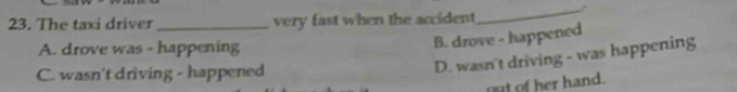 The taxi driver_ very fast when the accident
_
A. drove was - happening
B. drove - happened
C. wasn't driving - happened
D. wasn't driving - was happening
out of her hand.