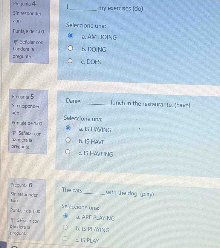 Pregunta 4 _my exercises (do)
Sin responder
aún
Seleccione una:
Puntaje de 1.00
a. AM DOING
Señalar con
bandera la b. DOING
pregunta
c. DOES
Pregunta 5 Daniel _lunch in the restaurante. (have)
Sin responder
aún Seleccione una:
Puntaje de 1.00
a. IS HAVING
Señalar con
bandera la b. IS HAVE
pregunta
c. IS HAVEING
Pregunta 6 The cats with the dog. (play)
Sin responder
aún Seleccione una:
Puntaje de 1.00
a. ARE PLAYING
Señalar con
bandera la b. IS PLAYING
pregunta
c. IS PLAY