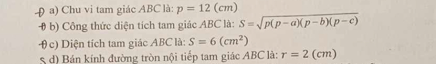 Chu vi tam giác ABC là: p=12(cm)
# b) Công thức diện tích tam giác ABC là: S=sqrt(p(p-a)(p-b)(p-c))
θ c) Diện tích tam giác ABC là: S=6(cm^2)
S d) Bán kính đường tròn nội tiếp tam giác ABC là: r=2(cm)