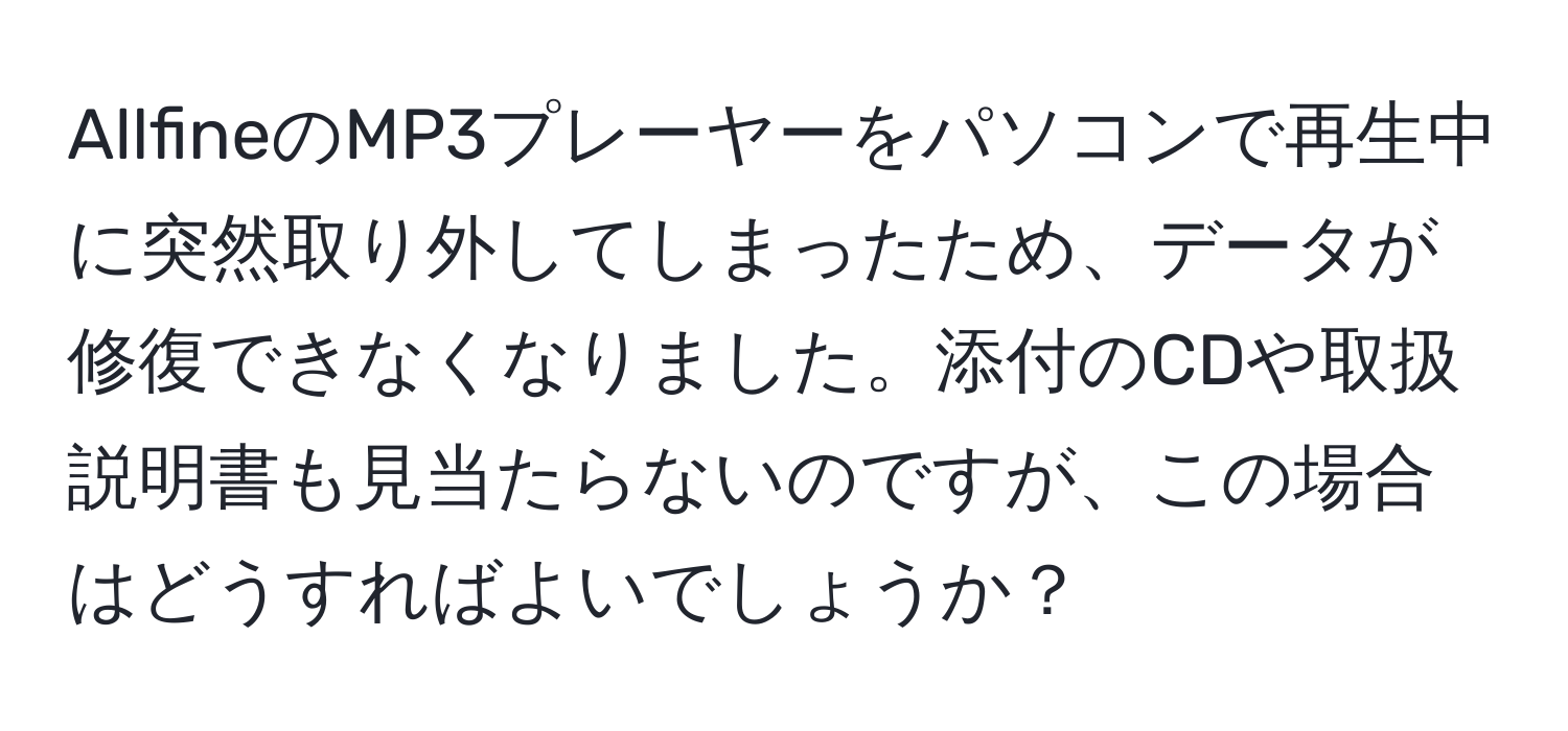 AllfineのMP3プレーヤーをパソコンで再生中に突然取り外してしまったため、データが修復できなくなりました。添付のCDや取扱説明書も見当たらないのですが、この場合はどうすればよいでしょうか？