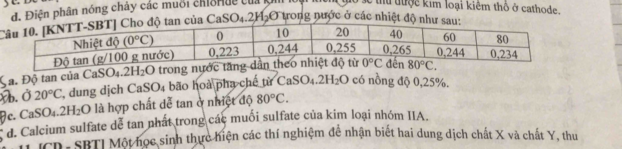 yo
d. Điện phân nóng chảy các muỗi chiorde của 
số thu tược kim loại kiêm thổ ở cathode.
tan của CaS O_4 .2H_2 O trong nước ở các nhiệt độ như sau:
a. Độ tan của CaSO4.2H₂O trong nước t
b. Ở 20°C , dung dịch CaSO4 bão hoà pha chế từ ( CaSO_4.2H_2O có nồng độ 0,25%.
c. CaSO_4.2H_2O là hợp chất dễ tan ở nhiệt độ 80°C.
d. Calcium sulfate dễ tan nhất trong các muối sulfate của kim loại nhóm IIA.
IcD- SRTI Một học sinh thực hiện các thí nghiệm để nhận biết hai dung dịch chất X và chất Y, thu