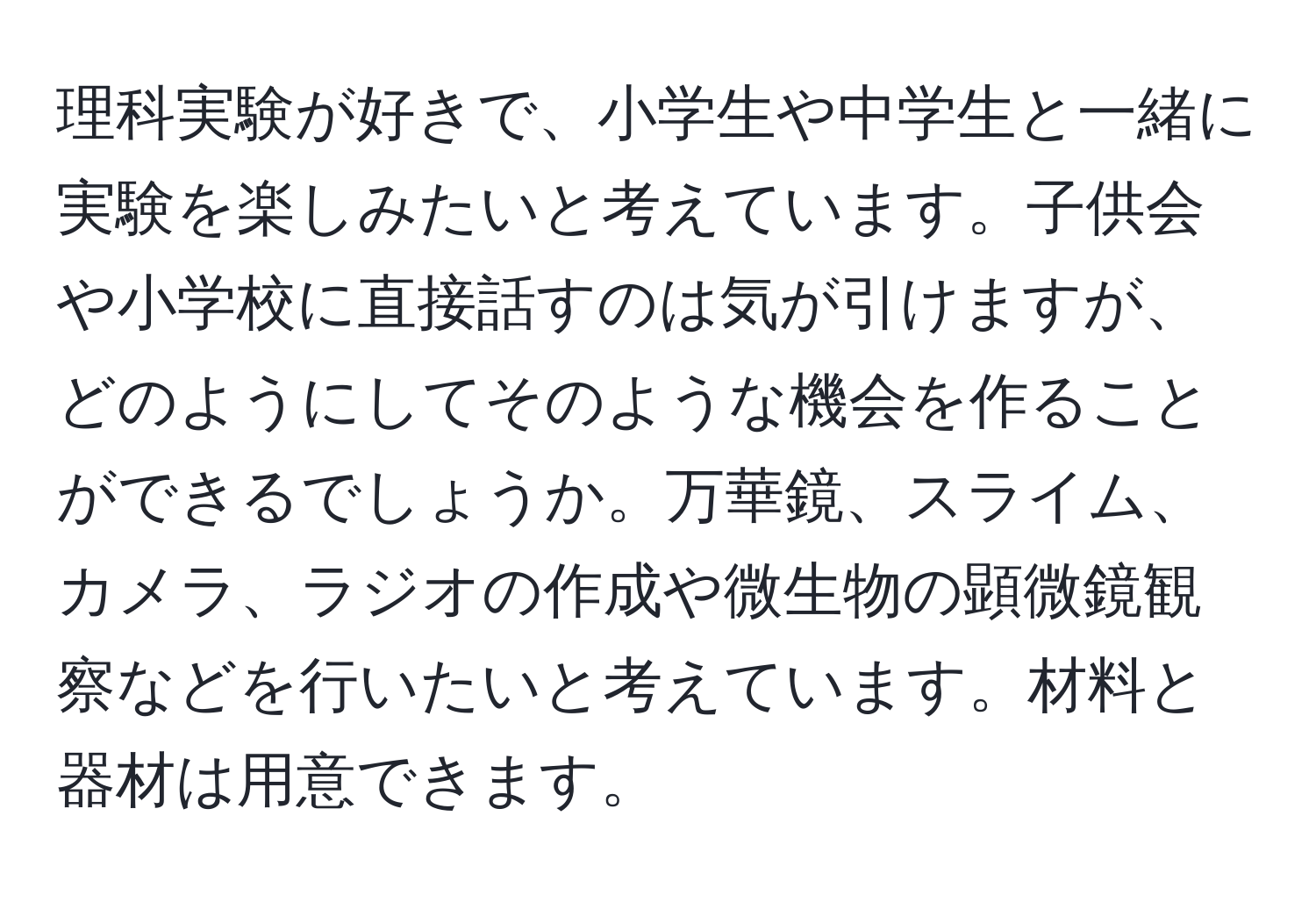 理科実験が好きで、小学生や中学生と一緒に実験を楽しみたいと考えています。子供会や小学校に直接話すのは気が引けますが、どのようにしてそのような機会を作ることができるでしょうか。万華鏡、スライム、カメラ、ラジオの作成や微生物の顕微鏡観察などを行いたいと考えています。材料と器材は用意できます。