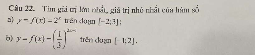 Tìm giá trị lớn nhất, giá trị nhỏ nhất của hàm số 
a) y=f(x)=2^x trên đoạn [-2;3]; 
b) y=f(x)=( 1/3 )^2x-1 trên đoạn [-1;2].