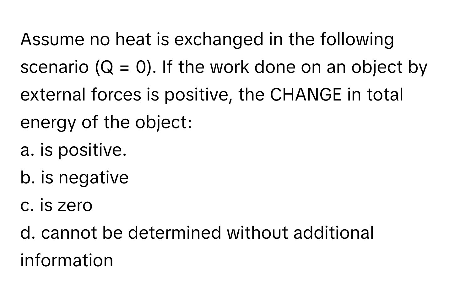 Assume no heat is exchanged in the following scenario (Q = 0). If the work done on an object by external forces is positive, the CHANGE in total energy of the object:

a. is positive.
b. is negative
c. is zero
d. cannot be determined without additional information