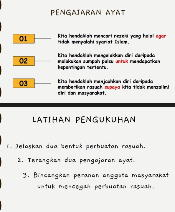 PENGAJARAN AYAT
01 Kita hendaklah mencari rezeki yang halal agar 
tidak menyalahi syariat Islam. 
Kita hendaklah mengelakkan diri daripada
02 melakukan sumpah palsu untuk mendapatkan 
kepentingan tertentu.
03 Kita hendaklah menjauhkan diri daripada 
memberikan rasuah supaya kita tidak menzalimi 
diri dan masyarakat. 
LATIHAN PENGUKUHAN 
1. Jelaskan dua bentuk perbuatan rasuah. 
2. Terangkan dua pengajaran ayat. 
3. Bincangkan peranan anggota masyarakat 
untuk mencegah perbuatan rasuah.