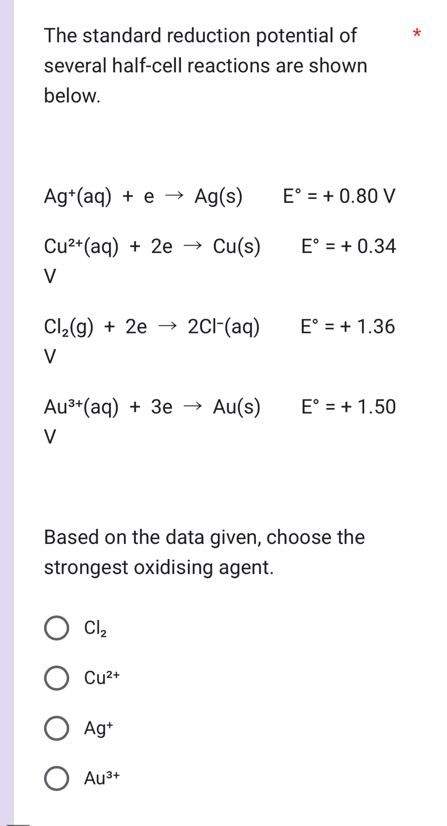 The standard reduction potential of *
several half-cell reactions are shown
below.
Ag^+(aq)+eto Ag(s) E°=+0.80V
Cu^(2+)(aq)+2eto Cu(s) E°=+0.34
V
Cl_2(g)+2eto 2Cl^-(aq) E°=+1.36
V
Au^(3+)(aq)+3eto Au(s)E°=+1.50
V
Based on the data given, choose the
strongest oxidising agent.
Cl_2
Cu^(2+)
Ag^+
Au^(3+)