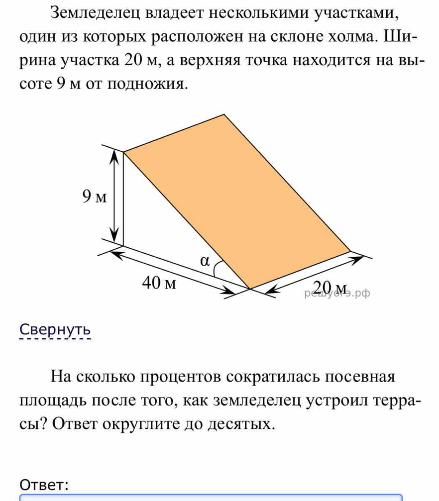 Вемледелец владеет несколькими участками, 
один из которых расположен на склоне холма. Ши- 
рина участка 20 м, а верхняя точка находится на вы- 
соте 9 м от πодножия. 
Cвернуть 
На сколько процентов сократилась посевная 
плошаль πосле того, как земледелец устроил терра- 
сы? Ответ округлите до десятых. 
Otbet: