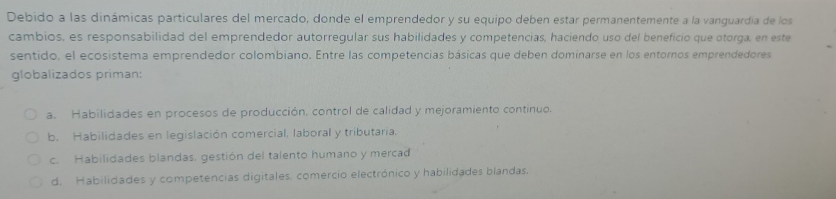 Debido a las dinámicas particulares del mercado, donde el emprendedor y su equipo deben estar permanentemente a la vanguardía de los
cambios, es responsabilidad del emprendedor autorregular sus habilidades y competencias, haciendo uso del beneficio que otorga, en este
sentido, el ecosistema emprendedor colombiano. Entre las competencias básicas que deben dominarse en los entornos emprendedores
globalizados priman:
a. Habilidades en procesos de producción, control de calidad y mejoramiento continuo.
b. Habilidades en legislación comercial, laboral y tributaria.
c. Habilidades blandas. gestión del talento humano y mercad
d. Habilidades y competencias digitales, comercio electrónico y habilidades blandas.