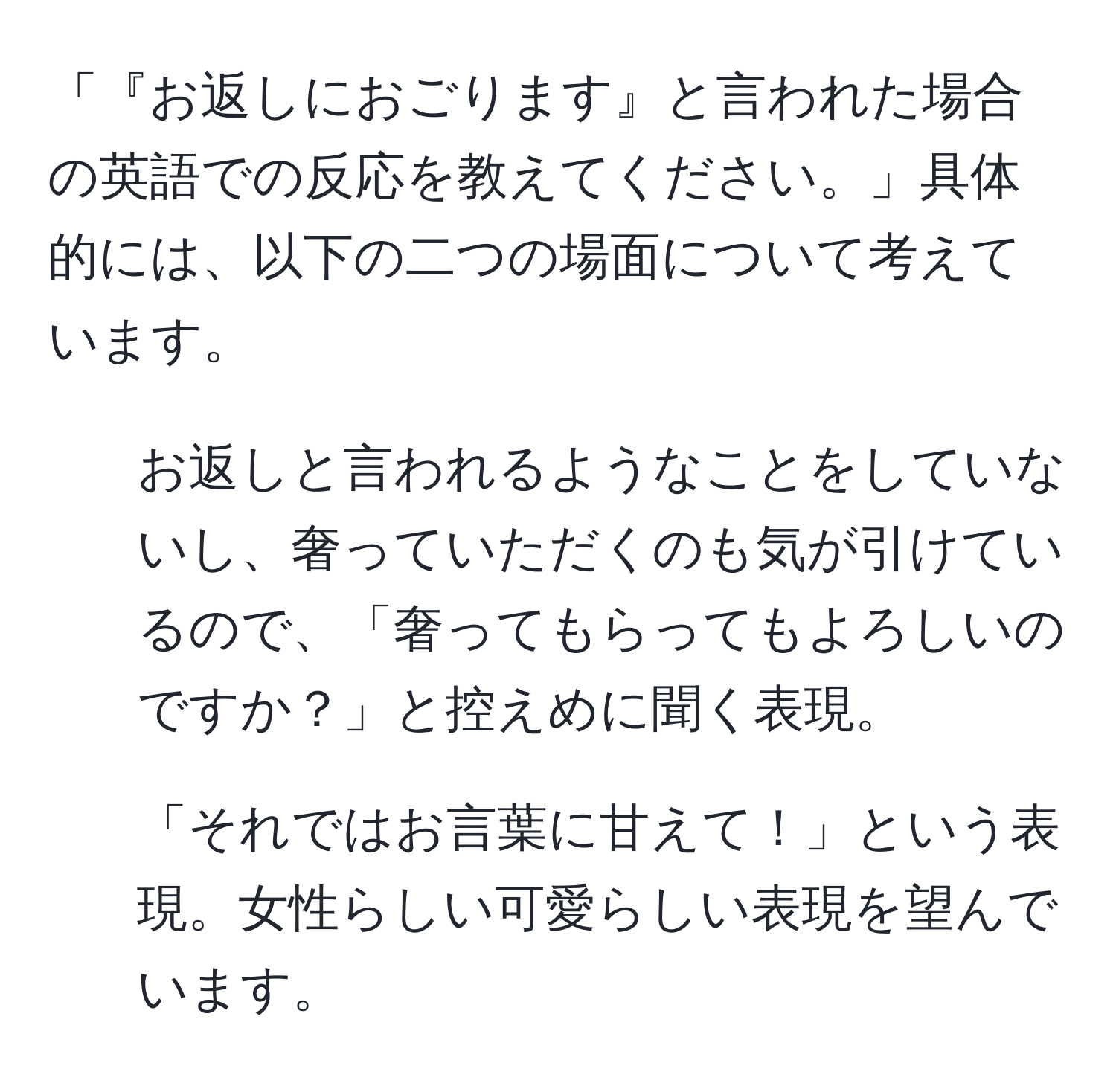 「『お返しにおごります』と言われた場合の英語での反応を教えてください。」具体的には、以下の二つの場面について考えています。  
1. お返しと言われるようなことをしていないし、奢っていただくのも気が引けているので、「奢ってもらってもよろしいのですか？」と控えめに聞く表現。  
2. 「それではお言葉に甘えて！」という表現。女性らしい可愛らしい表現を望んでいます。