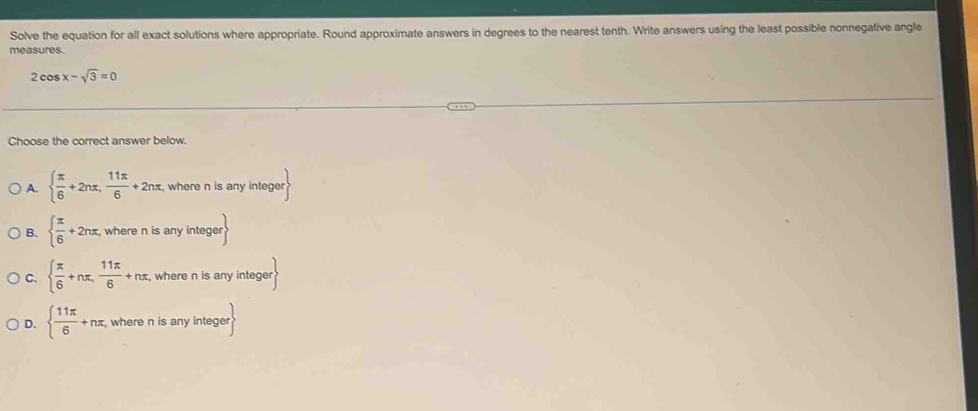 Solve the equation for all exact solutions where appropriate. Round approximate answers in degrees to the nearest tenth. Write answers using the least possible nonnegative angle
measures.
2cos x-sqrt(3)=0
Choose the correct answer below.
A.   π /6 +2nπ , 11π /6 +2nπ , where n is any integer
B.   π /6 +2nπ , , where n is any integer
C.   π /6 +nπ ,  11π /6 +nπ ,where n is any integer
D.   11π /6 +nπ , , where n is any integer