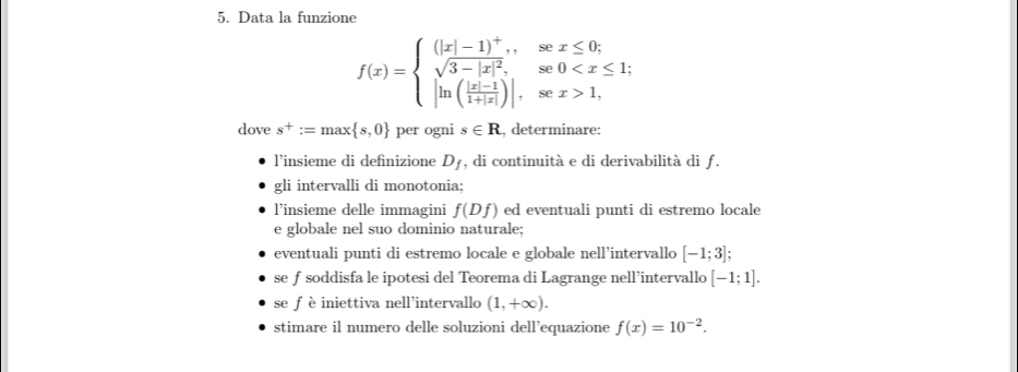 Data la funzione
f(x)=beginarrayl (|x|-1)^+,sex≤ 0; sqrt(3-|x|^2),se0 1,endarray.
dove s^+:=max s,0 per ogni s∈ R , determinare: 
l’insieme di definizione D_f , di continuità e di derivabilità di ƒ. 
gli intervalli di monotonia; 
l’insieme delle immagini f(Df) ed eventuali punti di estremo locale 
e globale nel suo dominio naturale; 
eventuali punti di estremo locale e globale nell’intervallo [-1;3]
se f soddisfa le ipotesi del Teorema di Lagrange nell’intervallo [-1;1]. 
se fèiniettiva nell’intervallo (1,+∈fty ). 
stimare il numero delle soluzioni dell’equazione f(x)=10^(-2).