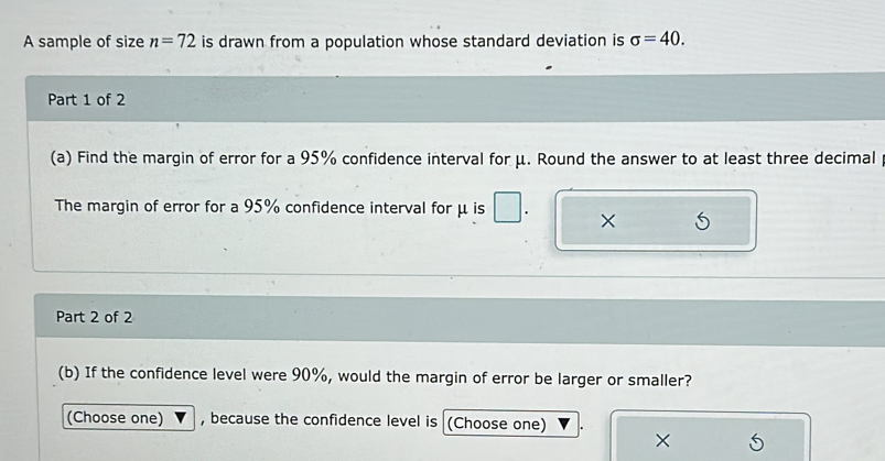 A sample of size n=72 is drawn from a population whose standard deviation is sigma =40. 
Part 1 of 2 
(a) Find the margin of error for a 95% confidence interval for μ. Round the answer to at least three decimal 
The margin of error for a 95% confidence interval for μ is × 
Part 2 of 2 
(b) If the confidence level were 90%, would the margin of error be larger or smaller? 
(Choose one) , because the confidence level is (Choose one) 
×