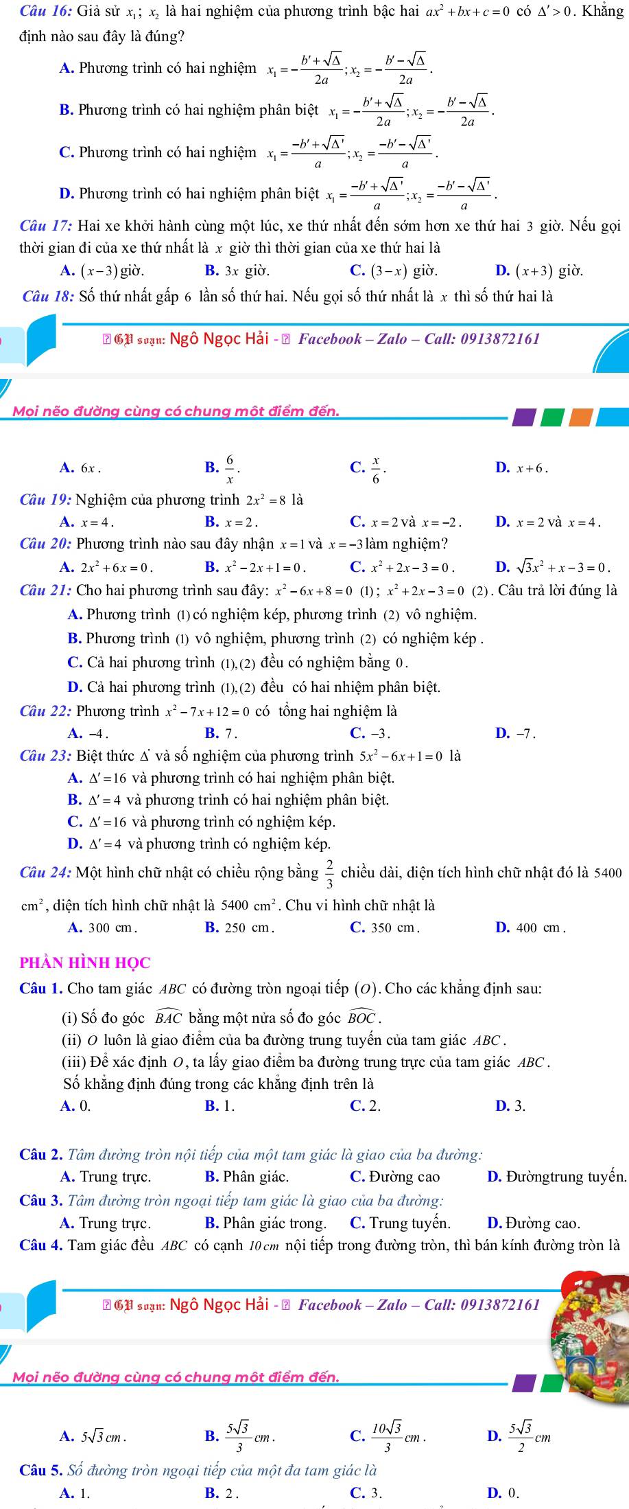 Giả sử x; x, là hai nghiệm của phương trình bậc hai ax^2+bx+c=0 có △ '>0. Khắng
định nào sau đây là đúng?
A. Phương trình có hai nghiệm x_1=- (b'+sqrt(△ ))/2a ;x_2=- (b'-sqrt(△ ))/2a .
B. Phương trình có hai nghiệm phân biệt x_1=- (b'+sqrt(△ ))/2a ;x_2=- (b'-sqrt(△ ))/2a .
C. Phương trình có hai nghiệm x_1= (-b'+sqrt(△ '))/a ;x_2= (-b'-sqrt(△ '))/a .
D. Phương trình có hai nghiệm phân biệt x_1= (-b'+sqrt(△ '))/a ;x_2= (-b'-sqrt(△ '))/a .
Câu 17: Hai xe khởi hành cùng một lúc, xe thứ nhất đến sớm hơn xe thứ hai 3 giờ. Nếu gọi
thời gian đi của xe thứ nhất là x giờ thì thời gian của xe thứ hai là
A. (x-3)gid Y B. 3x giờ. C. (3-x) giờ. D. (x+3) giờ.
Câu 18: Số thứ nhất gấp 6 lần số thứ hai. Nếu gọi số thứ nhất là x thì số thứ hai là
# G1 suạn: Ngô Ngọc Hải - → Facebook - Zalo - Call: 0913872161
Mọi nẽo đường cùng có chung một điểm đến.
C.
A. 6x . B.  6/x .  x/6 .
D. x+6.
Câu 19: Nghiệm của phương trình 2x^2=8 là
B.
A. x=4. x=2. C. x=2 x=-2 D. x=2 và x=4.
Câu 20: Phương trình nào sau đây nhận x=1V x=-3lat n nghiệm?
A. 2x^2+6x=0. B. x^2-2x+1=0. C. x^2+2x-3=0 D. sqrt(3)x^2+x-3=0.
Câu 21: Cho hai phương trình sau đây: x^2-6x+8=0 (1);x^2+2x-3=0 (2). Câu trả lời đúng là
A. Phương trình (1) có nghiệm kép, phương trình (2) vô nghiệm.
B. Phương trình (1) vô nghiệm, phương trình (2) có nghiệm kép .
C. Cả hai phương trình (1),(2) đều có nghiệm bằng 0.
D. Cả hai phương trình (1),(2) đều có hai nhiệm phân biệt.
Câu 22: Phương trình x^2-7x+12=0cdot 0 tổng hai nghiệm là
A. -4 . B. 7 . C. -3. D. −7 .
Câu 23: Biệt thức Δ và số nghiệm của phương trình 5x^2-6x+1=0 là
1 △ '=16 và phương trình có hai nghiệm phân biệt.
B. △ '=4 và phương trình có hai nghiệm phân biệt.
C. △ '=16 và phương trình có nghiệm kép.
D. △ '=4 và phương trình có nghiệm kép.
Câu 24: Một hình chữ nhật có chiều rộng bằng  2/3  chiều dài, diện tích hình chữ nhật đó là 5400
cm^2 , diện tích hình chữ nhật là 5400cm^2. Chu vi hình chữ nhật là
A. 300 cm . B. 250 cm . C. 350 cm . D. 400 cm .
phàn Hình học
Câu 1. Cho tam giác ABC có đường tròn ngoại tiếp (O). Cho các khẳng định sau:
(i) Số đo góc widehat BAC bằng một nửa số đo góc widehat BOC.
(ii) O luôn là giao điểm của ba đường trung tuyến của tam giác ABC .
(iii) Để xác định 0, ta lấy giao điểm ba đường trung trực của tam giác ABC .
Số khẳng định đúng trong các khẳng định trên là
A. 0. B. 1. C. 2. D. 3.
Câu 2. Tâm đường tròn nội tiếp của một tam giác là giao của ba đường.
A. Trung trực. B. Phân giác. C. Đường cao D. Đườngtrung tuyến.
Câu 3. Tâm đường tròn ngoại tiếp tam giác là giao của ba đường:
A. Trung trực. B. Phân giác trong. C. Trung tuyến. D.Đường cao.
Câu 4. Tam giác đều ABC có cạnh 10 cm nội tiếp trong đường tròn, thì bán kính đường tròn là
# ⑯ suạn: Ngô Ngọc Hải - → Facebook - Zalo - Call: 0913872161
Mọi nẽo đường cùng có chung một điểm đến.
A. 5sqrt(3)cm. B.  5sqrt(3)/3 cm.  10sqrt(3)/3 cm. D.  5sqrt(3)/2 cm
Câu 5. Số đường tròn ngoại tiếp của một đa tam giác là
A. 1. B. 2 . C. 3. D. 0.