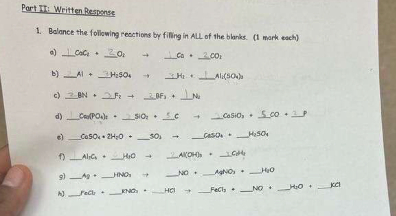 Part II: Written Response 
1. Balance the following reactions by filling in ALL of the blanks. (1 mark each) 
a) _ CoC_2+ _  O_2 → _ Ca+ CO_2
b) _ AI+ _ H_2SO_4 _ H_2+ _ Al_2(SO_4)_3
c) _ BN+ _ F_2 - _ BF_1+ _ N_2
d) _ Ca_3(PO_4)_2+ _ SiO_2+ _C _ CoSiO_3+ _  CO+ _ P
e) _ CaSO_4· 2H_2O+ _ SO_3 → _ CaSO_4+ _ H_2SO_4
f) _ Al_2C_6+ _ H_2O _ Al(OH)_3+ _ C_2H_2
g) _ Ag+ _  HNO_3 → _ NO· _ AgNO_3+ _ H_2O
h) _ FeCl_2+ _ KNO_3· _ HCI to _ FeCl_3+ _ NO+ _ H_2O+ _  C