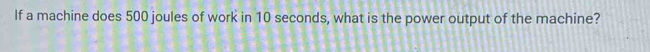 If a machine does 500 joules of work in 10 seconds, what is the power output of the machine?