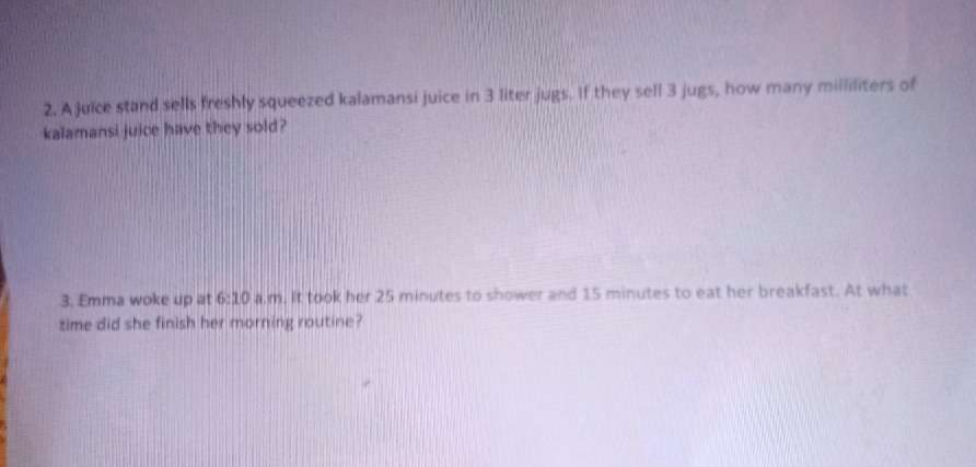 A juice stand sells freshly squeezed kalamansi juice in 3 liter jugs. If they sell 3 jugs, how many milliliters of 
kalamansi juice have they sold? 
3. Emma woke up at 6:10 a.m. It took her 25 minutes to shower and 15 minutes to eat her breakfast. At what 
time did she finish her morning routine?