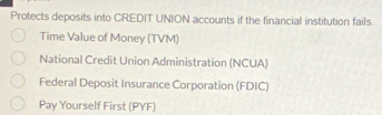 Protects deposits into CREDIT UNION accounts if the financial institution fails. 
Time Value of Money (TVM) 
National Credit Union Administration (NCUA) 
Federal Deposit Insurance Corporation (FDIC) 
Pay Yourself First (PYF)