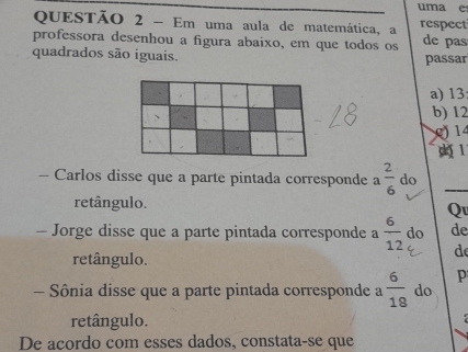 uma e
QUESTÃO 2 - Em uma aula de matemática, a respect
professora desenhou a figura abaixo, em que todos os de pas
quadrados são iguais. passar
a) 13;
b) 12
0) 14
1
- Carlos disse que a parte pintada corresponde a  2/6  do
retângulo.
Qu
- Jorge disse que a parte pintada corresponde a  6/12  do de
retângulo.
de
p
- Sônia disse que a parte pintada corresponde a  6/18  do
retângulo.
De acordo com esses dados, constata-se que