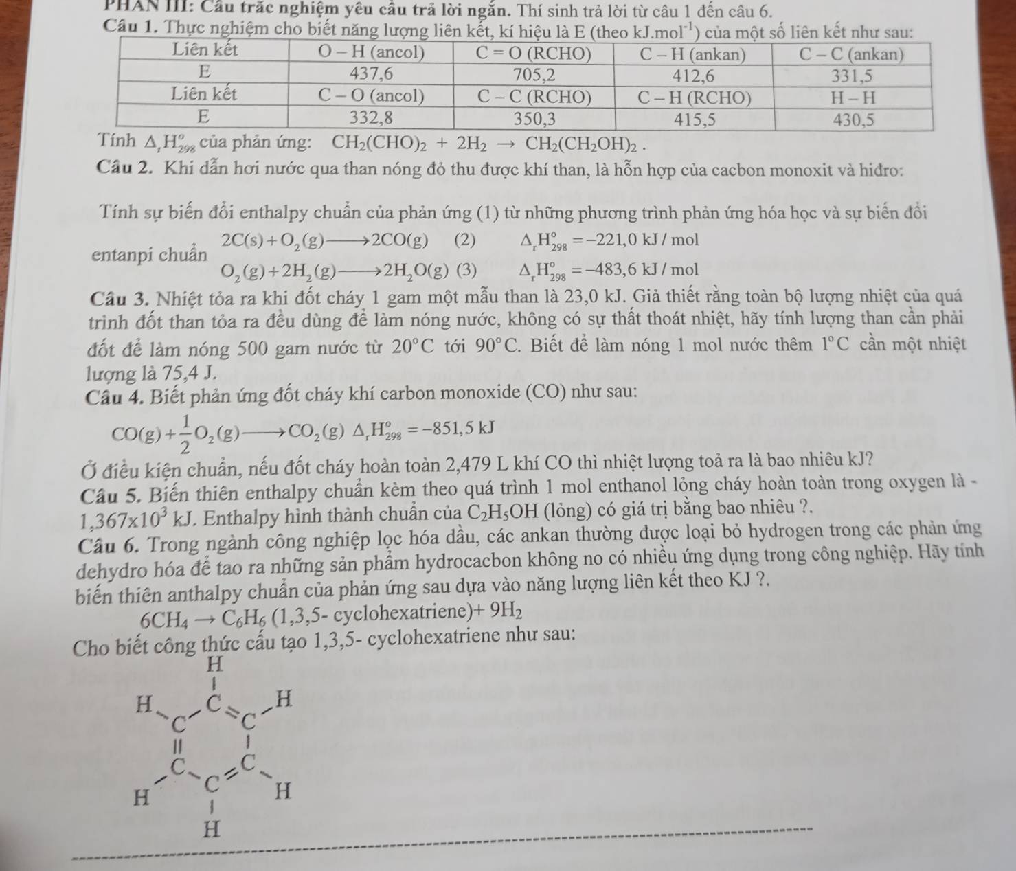 PHAN III: Cầu trăc nghiệm yêu cầu trả lời ngắn. Thí sinh trả lời từ câu 1 đến câu 6.
Câu 1. Thực nghiệm cho biết năng lượng liê noI^(-1)) ên kết như sau:
Tính △ _1H_(298)^o của phản ứng: CH_2(CHO)_2+2H_2to CH_2(CH_2OH)_2.
Câu 2. Khi dẫn hơi nước qua than nóng đỏ thu được khí than, là hỗn hợp của cacbon monoxit và hidro:
Tính sự biến đổi enthalpy chuẩn của phản ứng (1) từ những phương trình phản ứng hóa học và sự biển đồi
entanpi chuẩn 2C(s)+O_2(g)to 2CO(g) (2) △ _rH_(298)°=-221,0kJ/mol
O_2(g)+2H_2(g)to 2H_2O(g) (3) △ _rH_(298)°=-483,6kJ/mol
Câu 3. Nhiệt tỏa ra khi đốt cháy 1 gam một mẫu than là 23,0 kJ. Giả thiết rằng toàn bộ lượng nhiệt của quá
trình đốt than tỏa ra đều dùng để làm nóng nước, không có sự thất thoát nhiệt, hãy tính lượng than cần phải
đốt để làm nóng 500 gam nước từ 20°C tới 90°C. Biết để làm nóng 1 mol nước thêm 1°C cần một nhiệt
lượng là 75,4 J.
Cầu 4. Biết phản ứng đốt cháy khí carbon monoxide (CO) như sau:
CO(g)+ 1/2 O_2(g)to CO_2(g)△ _rH_(298)°=-851,5kJ
Ở điều kiện chuẩn, nếu đốt cháy hoàn toàn 2,479 L khí CO thì nhiệt lượng toả ra là bao nhiêu kJ?
Câu 5. Biến thiên enthalpy chuẩn kèm theo quá trình 1 mol enthanol lỏng cháy hoàn toàn trong oxygen là -
1,367* 10^3kJ. Enthalpy hình thành chuẩn của C_2H_5OH (lỏng) có giá trị bằng bao nhiêu ?.
Câu 6. Trong ngành công nghiệp lọc hóa dầu, các ankan thường được loại bỏ hydrogen trong các phản ứng
dehydro hóa để tao ra những sản phẩm hydrocacbon không no có nhiều ứng dụng trong công nghiệp. Hãy tính
biến thiên anthalpy chuẩn của phản ứng sau dựa vào năng lượng liên kết theo KJ ?.
6CH_4to C_6H_6(1,3,5-c cyclohexatriene) +9H_2
Cho l  1,3,5- cyclohexatriene như sau: