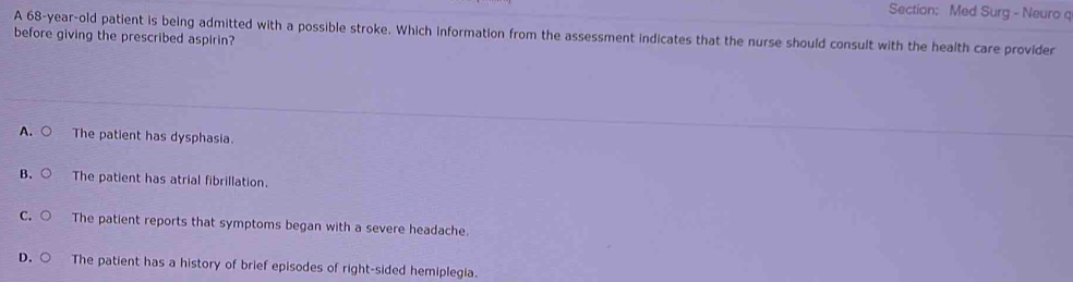 Med Surg - Neuro q
A 68-year-old patient is being admitted with a possible stroke. Which information from the assessment indicates that the nurse should consult with the health care provider
before giving the prescribed aspirin?
A. ○ The patient has dysphasia.
B. The patient has atrial fibrillation.
C. The patient reports that symptoms began with a severe headache.
D. The patient has a history of brief episodes of right-sided hemiplegia.