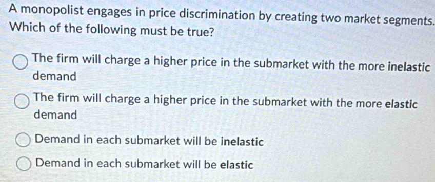 A monopolist engages in price discrimination by creating two market segments.
Which of the following must be true?
The firm will charge a higher price in the submarket with the more inelastic
demand
The firm will charge a higher price in the submarket with the more elastic
demand
Demand in each submarket will be inelastic
Demand in each submarket will be elastic