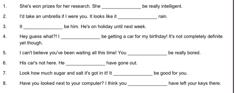 She's won prizes for her research. She _be really intelligent. 
2. I'd take an umbrella if I were you. It looks like it rain. 
3. It_ be him. He's on holiday until next week. 
4. Hey guess what?! I be getting a car for my birthday! It's not completely definite 
yet though. 
5. I can't believe you've been waiting all this time! You be really bored. 
6. His car's not here. He _have gone out. 
7. Look how much sugar and salt it's got in it! It _be good for you. 
8. Have you looked next to your computer? I think you have left your keys there.