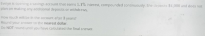 Evelyn is opening a savings account that earns 1.1% interest, compounded continuously. She deposits $4,000 and does not 
plan on making any additional deposits or withdraws, 
How ruch will be in the account after 3 years? 
Round your answer to the nearest dollar. 
Do NOT round until you have calculated the final answer.