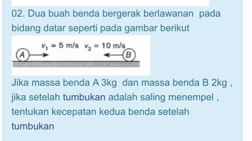 Dua buah benda bergerak berlawanan pada
bidang datar seperti pada gambar berikut
Jika massa benda A 3kg dan massa benda B 2kg ,
jika setelah tumbukan adalah saling menempel ,
tentukan kecepatan kedua benda setelah
tumbukan