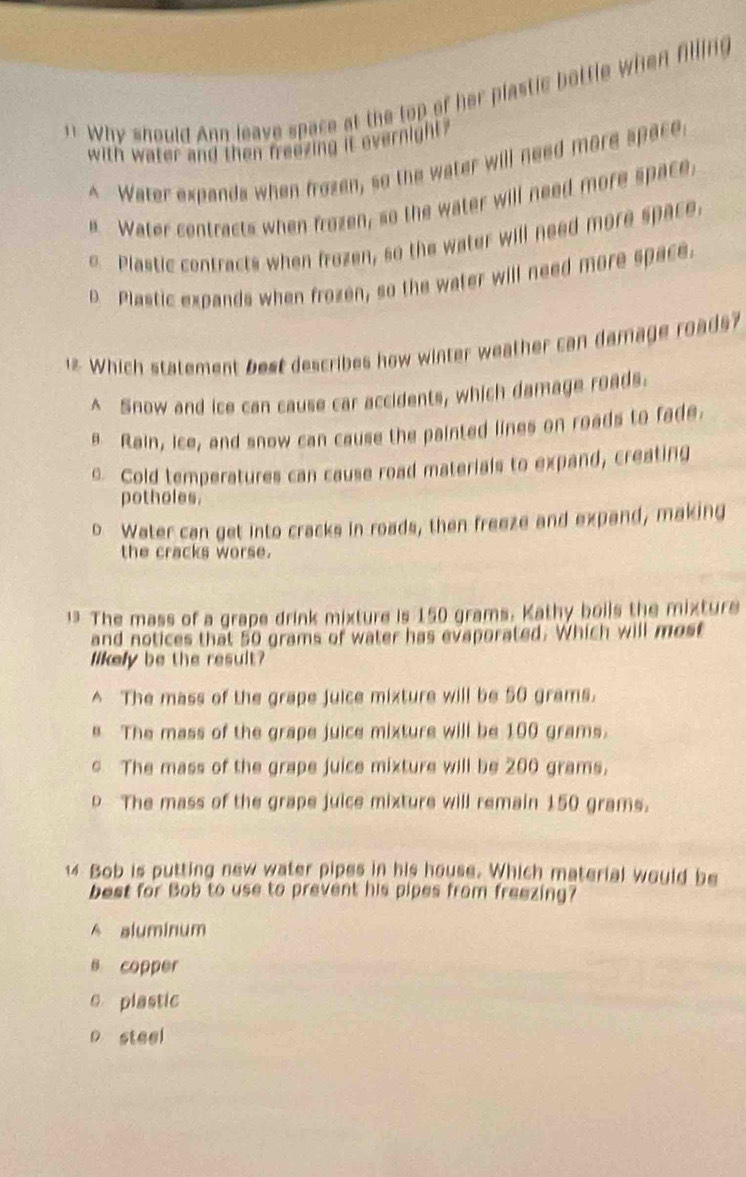 Why should Ann leave space at the top of her plastic bottle when filling
with water and then freezing it evernight ?
^ Water expands when frozen, so the water will need more space
e Water centracts when frozen, so the water will need more space,
e Plastic contracts when frozen, so the water will need more space.
D Plastic expands when frozen, so the water will need more space.
1 Which statement best describes how winter weather can damage roads
^ Snow and ice can cause car accidents, which damage roads.
Rain, ice, and snow can cause the painted lines on roads to fade.
Cold temperatures can cause road materials to expand, creating
potholes.
o Water can get into cracks in roads, then freeze and expand, making
the cracks worse.
. The mass of a grape drink mixture is 150 grams. Kathy boils the mixture
and notices that 50 grams of water has evaporated. Which will most
likely be the result?
^ The mass of the grape juice mixture will be 50 grams.
e The mass of the grape juice mixture will be 100 grams.
c The mass of the grape juice mixture will be 200 grams.
p The mass of the grape juice mixture will remain 150 grams.
14 Bob is putting new water pipes in his house. Which material would be
best for Bob to use to prevent his pipes from freezing?
A aluminum
s copper
e plastic
p steel