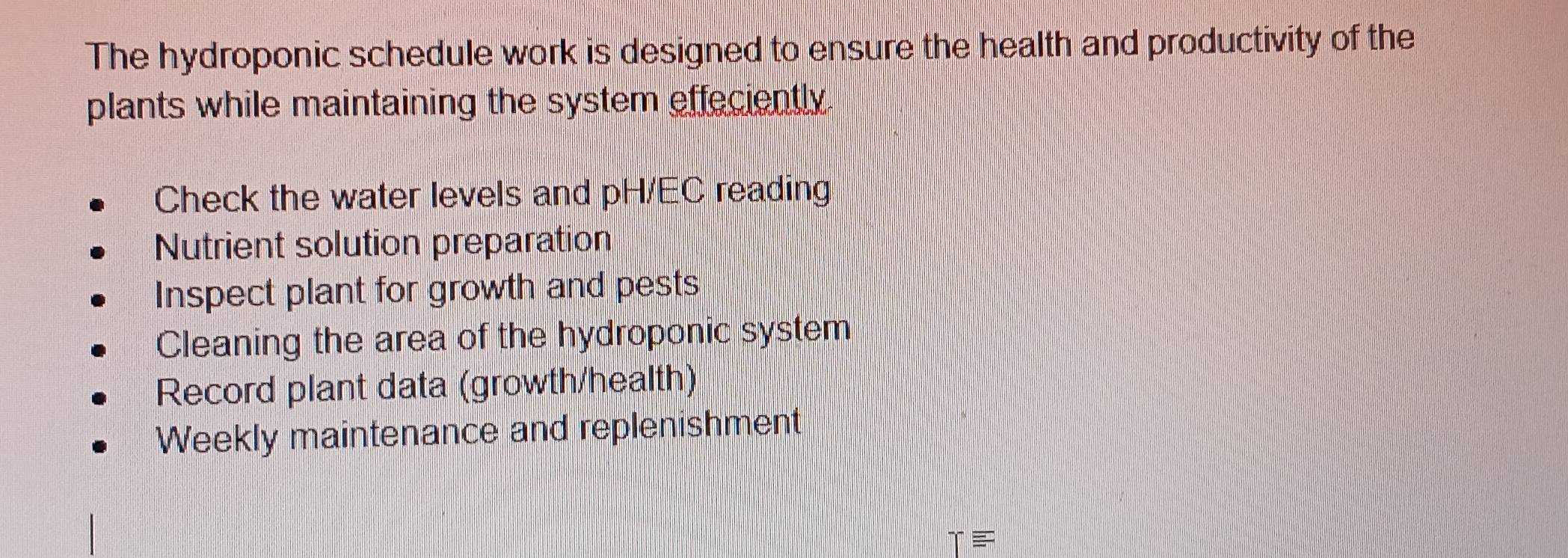 The hydroponic schedule work is designed to ensure the health and productivity of the 
plants while maintaining the system effeciently. 
Check the water levels and pH/EC reading 
Nutrient solution preparation 
Inspect plant for growth and pests 
Cleaning the area of the hydroponic system 
Record plant data (growth/health) 
Weekly maintenance and replenishment