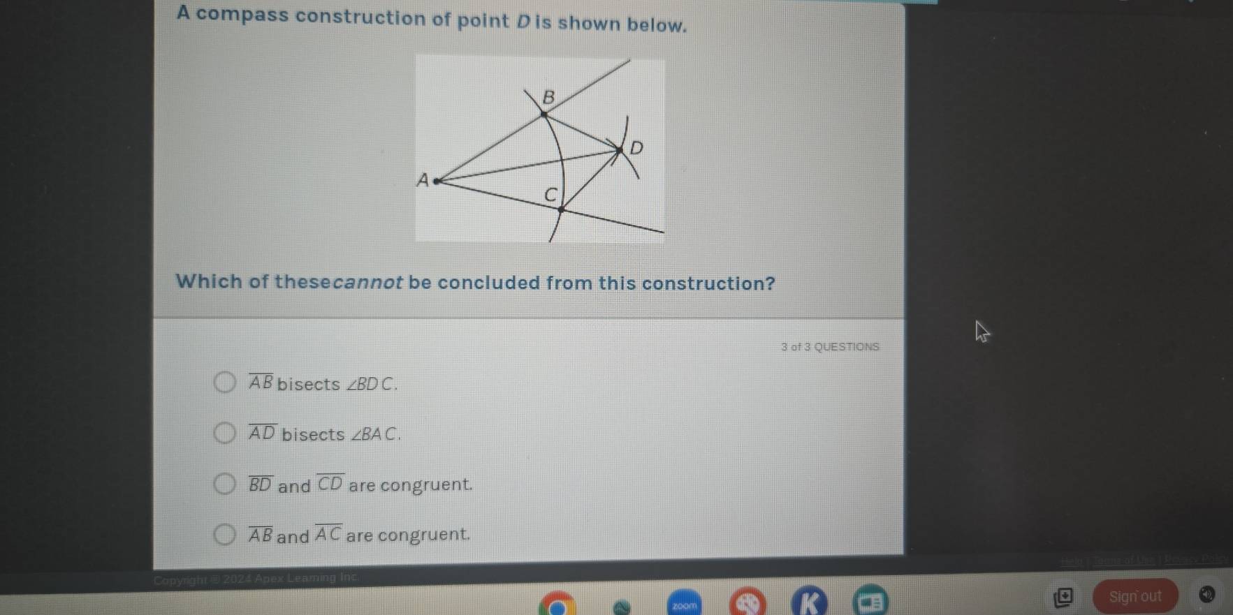 A compass construction of point Dis shown below.
B
D
A
C
Which of thesecannot be concluded from this construction?
3 of 3 QUESTIONS
overline AB bisects ∠ BDC.
overline AD bisects ∠ BAC.
overline BD and overline CD are congruent.
overline AB and overline AC are congruent.
Sign out