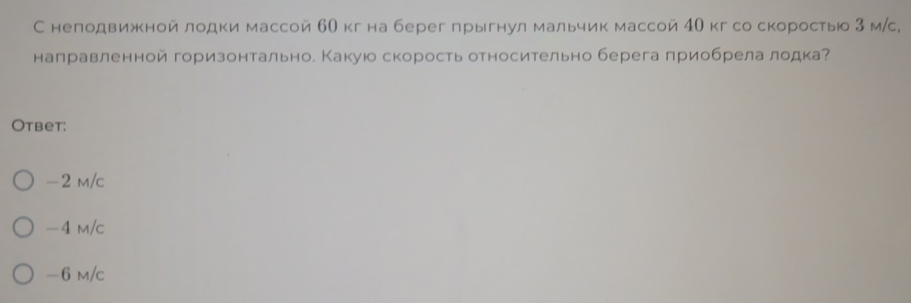 С неподвижной лодки массой 60 кг на берег прыгнул мальчик массой 40 кг со скоростьюо 3 мс,
направленной горизонтально. Какуюо скорость относительно берега приобрела лодка?
Otbet:
-2 m/c
-4 m/c
-6 m/c