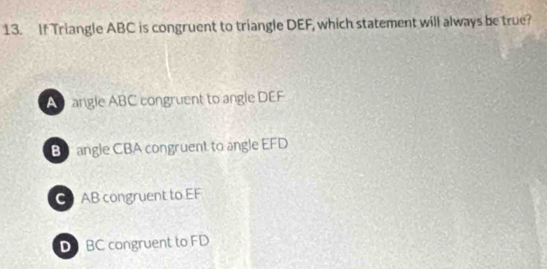 If Triangle ABC is congruent to triangle DEF, which statement will always be true?
A angle ABC congruent to angle DEF
B angle CBA congruent to angle EFD
C AB congruent to EF
D BC congruent to FD