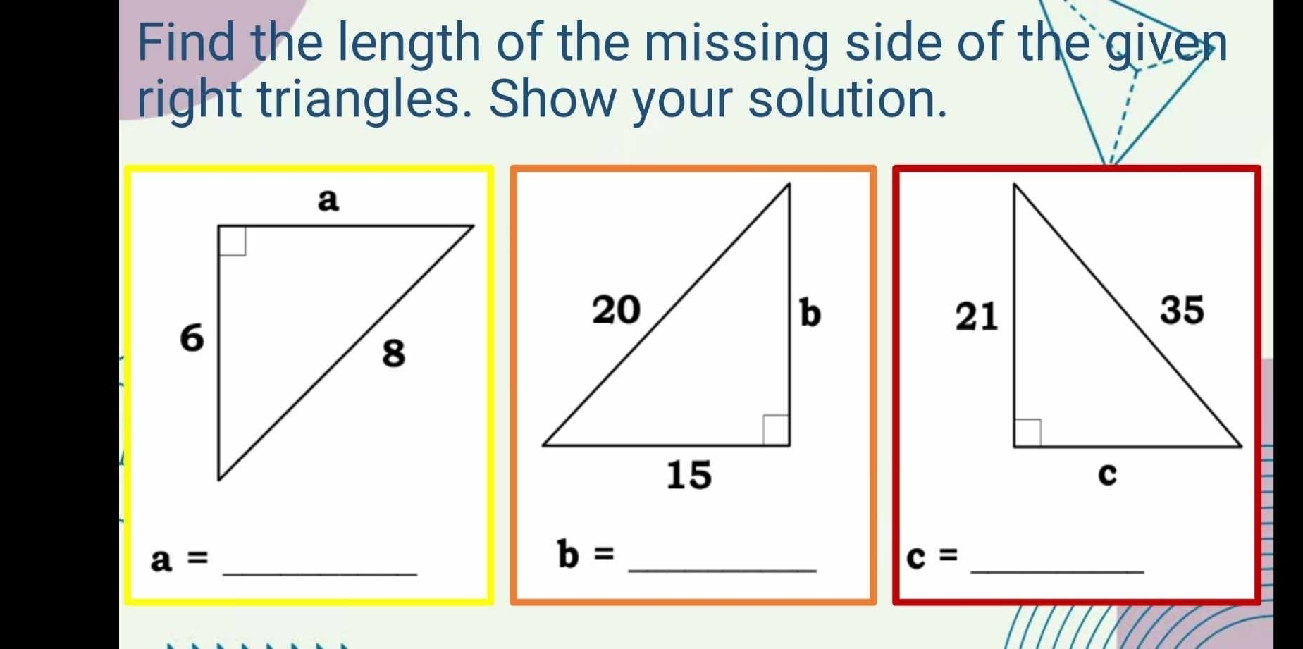 Find the length of the missing side of the given 
right triangles. Show your solution.
a= _
b= _ 
c= _