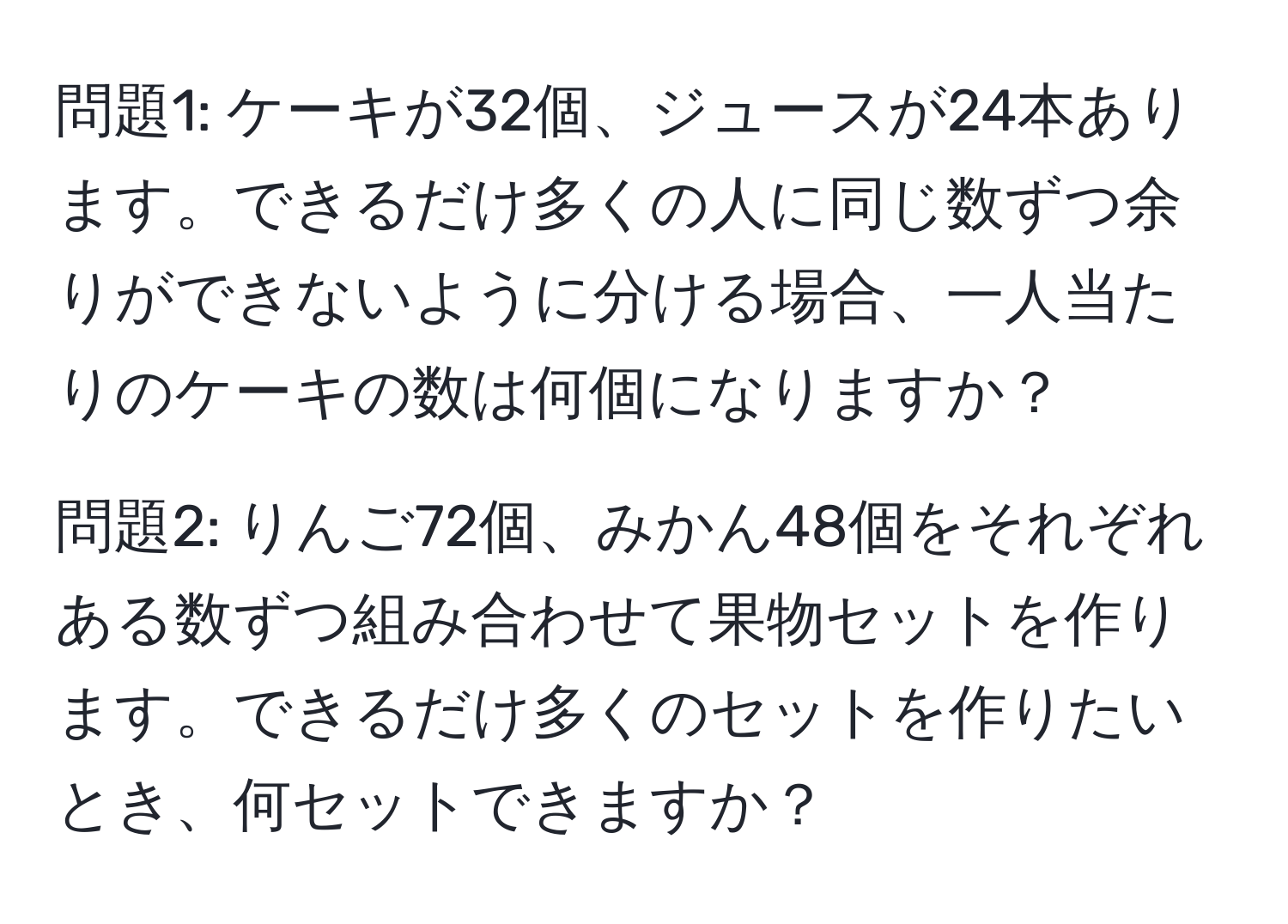 問題1: ケーキが32個、ジュースが24本あります。できるだけ多くの人に同じ数ずつ余りができないように分ける場合、一人当たりのケーキの数は何個になりますか？

問題2: りんご72個、みかん48個をそれぞれある数ずつ組み合わせて果物セットを作ります。できるだけ多くのセットを作りたいとき、何セットできますか？