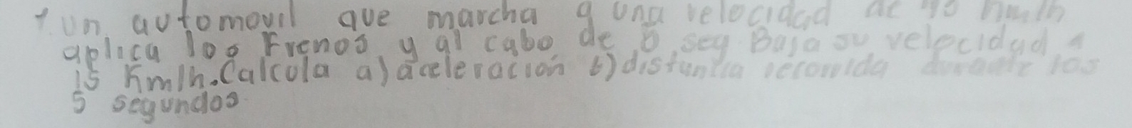 ton yutomouil ave marcha g una velocidad at to belh 
aplica log Frenos y al cabo, de o,sey Basaov velecidad 
is Km/h. Calcola a) aceleracion () distuntia secoida doreale 1os
5 segundos