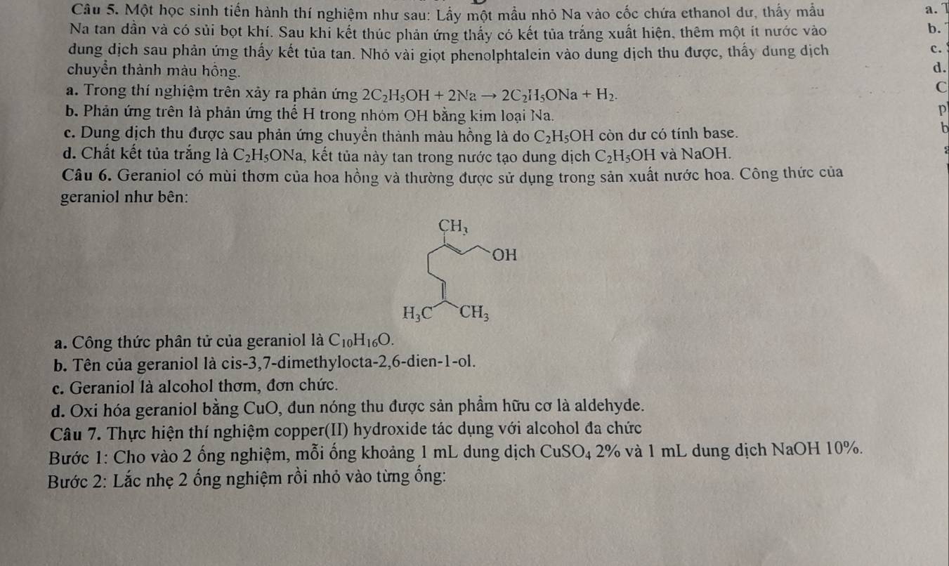 Một học sinh tiến hành thí nghiệm như sau: Lầy một mẫu nhỏ Na vào cốc chứa cthanol dư, thấy mẫu
a. 7
Na tan dần và có sủi bọt khí. Sau khi kết thúc phản ứng thấy có kết tủa trắng xuất hiện, thêm một ít nước vào
b.
dung dịch sau phản ứng thấy kết tủa tan. Nhỏ vài giọt phenolphtalein vào dung dịch thu được, thấy dung dịch
c.
chuyển thành màu hồng.
d.
a. Trong thí nghiệm trên xảy ra phản ứng 2C_2H_5OH+2Nato 2C_2H_5ONa+H_2.
C
b. Phản ứng trên là phản ứng thế H trong nhóm OH bằng kim loại Na.
P
c. Dung dịch thu được sau phản ứng chuyển thành màu hồng là do C_2H_5OH còn dư có tính base.
h
d. Chất kết tủa trắng là C_2H_5ONa a, kết tủa này tan trong nước tạo dung dịch C_2H_5OH và NaOH.
Câu 6. Geraniol có mùi thơm của hoa hồng và thường được sử dụng trong sản xuất nước hoa. Công thức của
geraniol như bên:
a. Công thức phân tử của geraniol là C_10H_16O.
b. Tên của geraniol là cis-3,7-dimethylocta-2,6-dien-1-ol.
c. Geraniol là alcohol thơm, đơn chức.
d. Oxi hóa geraniol bằng CuO, đun nóng thu được sản phầm hữu cơ là aldehyde.
Câu 7. Thực hiện thí nghiệm copper(II) hydroxide tác dụng với alcohol đa chức
Bước 1: Cho vào 2 ống nghiệm, mỗi ống khoảng 1 mL dung dịch CuSO_42% và 1 mL dung địch NaOH 10%.
Bước 2: Lắc nhẹ 2 ống nghiệm rồi nhỏ vào từng ống: