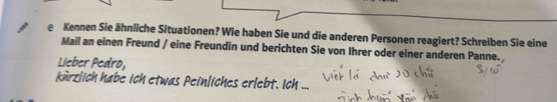 Kennen Sie ähnliche Situationen? Wie haben Sie und die anderen Personen reagiert? Schreiben Sie eine 
Mail an einen Freund / eine Freundin und berichten Sie von Ihrer oder einer anderen Panne. 
Lieber Pedro, 
kürzlich habe ich etwas Peinliches erlebt. Ich ...