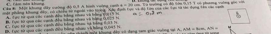 C. làm nén khung.
Câu 8: Một khung dây cường độ 0,5 A hình vuông cạnh a=20 cm. Từ trường có độ tớn 0,15 T có phương vuông góc với
mặt phẳng khung dây, có chiều từ ngoài vào trong. Xác định lực và độ lớn của các lực từ tác dụng lên các cạnh
A. lực từ qua các cạnh đều bằng nhau và bằng 0,015 N.
B. lực từ qua các cạnh đều bằng nhau và bằng 0,025 N.
C. lực từ qua các cạnh đều bằng nhau và bằng 0,03 N.
D. lực từ qua các cạnh đều bằng nhau và bằng 0,045 N.
dân thành một khung dây có dạng tam giác vuông tại A, AM=8cm, AN= M