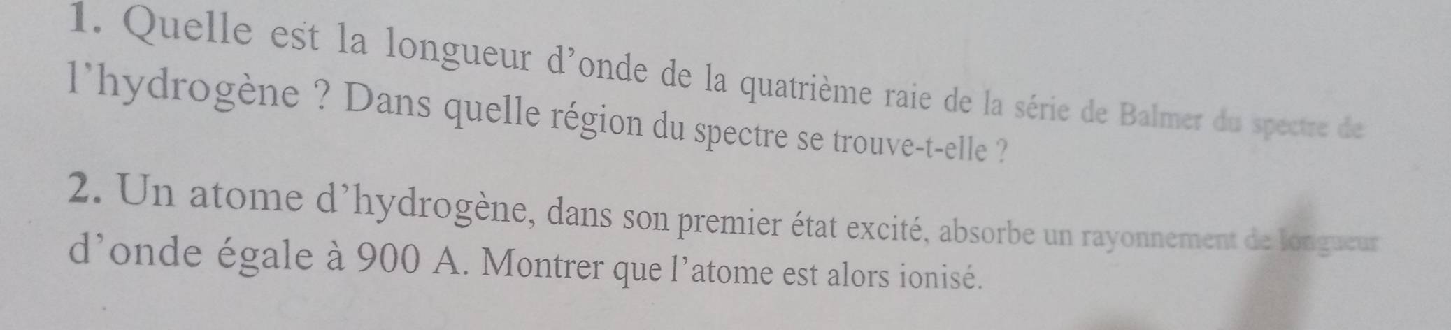 Quelle est la longueur d'onde de la quatrième raie de la série de Balmer du spectre de 
l'hydrogène ? Dans quelle région du spectre se trouve-t-elle ? 
2. Un atome d'hydrogène, dans son premier état excité, absorbe un rayonnement de longueur 
d’onde égale à 900 A. Montrer que l’atome est alors ionisé.