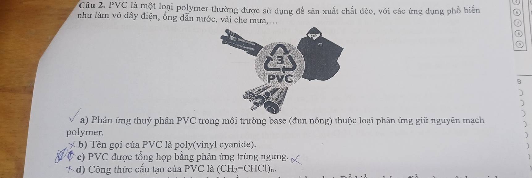 PVC là một loại polymer thường được sử dụng để sản xuất chất dẻo, với các ứng dụng phổ biến 
⑥ 
như làm vỏ dây điện, ống dẫn nước, vải che mưa,... 
⑦ 
③ 
B 
) 
) 
) 
a) Phản ứng thuỷ phân PVC trong môi trường base (đun nóng) thuộc loại phản ứng giữ nguyên mạch 
) 
polymer. 
) 
× b) Tên gọi của PVC là poly(vinyl cyanide). ) 
c) PVC được tổng hợp bằng phản ứng trùng ngưng. 
d) Công thức cấu tạo của PVC là (CH_2=CHCl)_n.