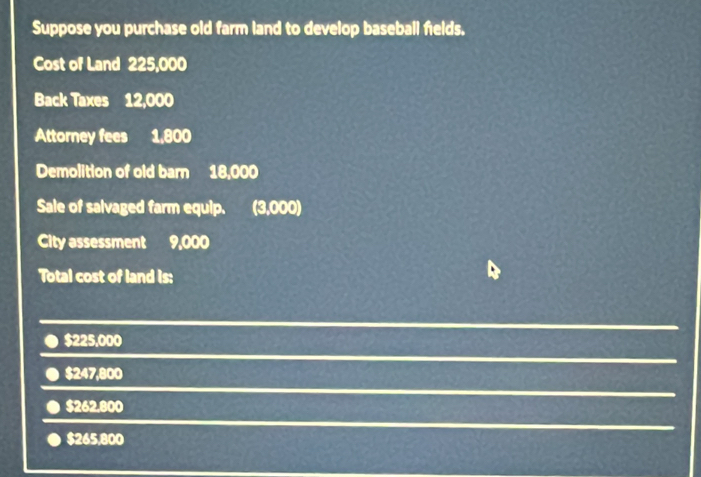 Suppose you purchase old farm land to develop baseball felds.
Cost of Land 225,000
Back Taxes 12,000
Attorney fees 1,800
Demolition of old barn 18,000
Sale of salvaged farm equip. (3,000)
City assessment 9,000
Total cost of land is:
$225,000
$247,800
$262.800
$265,800