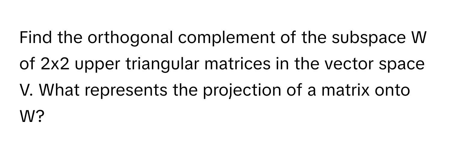 Find the orthogonal complement of the subspace W of 2x2 upper triangular matrices in the vector space V. What represents the projection of a matrix onto W?