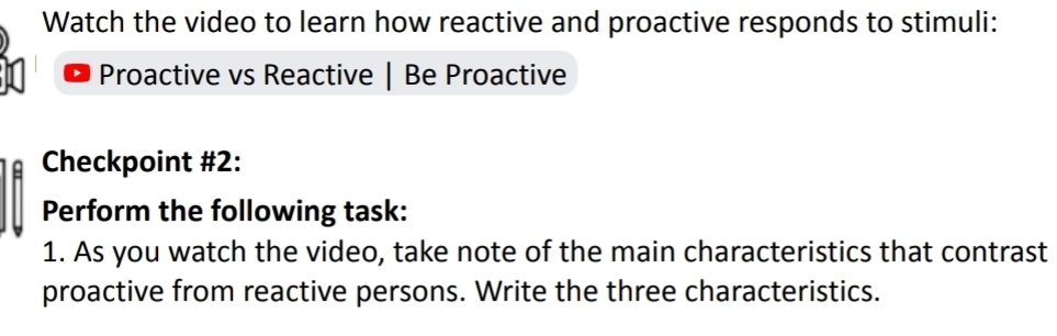 Watch the video to learn how reactive and proactive responds to stimuli: 
Proactive vs Reactive | Be Proactive 
Checkpoint #2: 
Perform the following task: 
1. As you watch the video, take note of the main characteristics that contrast 
proactive from reactive persons. Write the three characteristics.