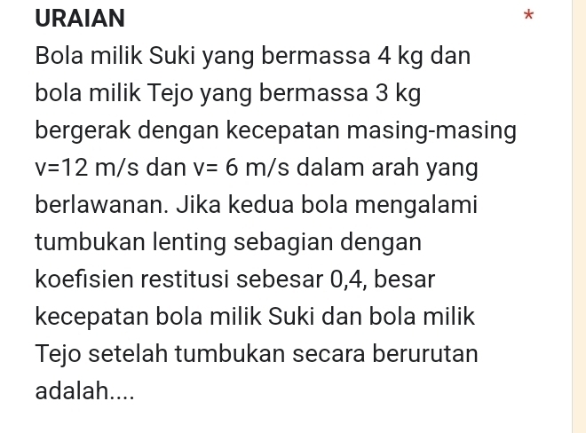 URAIAN 
* 
Bola milik Suki yang bermassa 4 kg dan 
bola milik Tejo yang bermassa 3 kg
bergerak dengan kecepatan masing-masing
v=12m/s dan v=6m/s dalam arah yang 
berlawanan. Jika kedua bola mengalami 
tumbukan lenting sebagian dengan 
koefisien restitusi sebesar 0, 4, besar 
kecepatan bola milik Suki dan bola milik 
Tejo setelah tumbukan secara berurutan 
adalah....