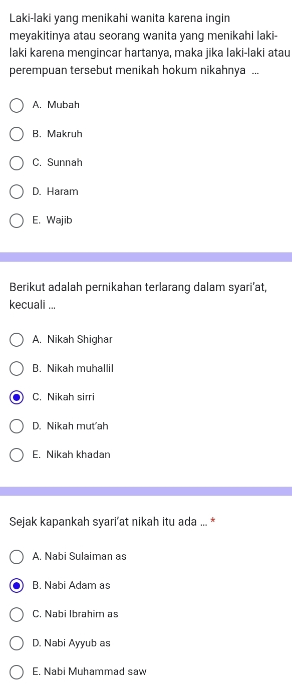 Laki-laki yang menikahi wanita karena ingin
meyakitinya atau seorang wanita yang menikahi laki-
laki karena mengincar hartanya, maka jika laki-laki atau
perempuan tersebut menikah hokum nikahnya ...
A. Mubah
B. Makruh
C. Sunnah
D. Haram
E. Wajib
Berikut adalah pernikahan terlarang dalam syari’at,
kecuali ...
A. Nikah Shighar
B. Nikah muhallil
C. Nikah sirri
D. Nikah mut'ah
E. Nikah khadan
Sejak kapankah syari’at nikah itu ada ... *
A. Nabi Sulaiman as
B. Nabi Adam as
C. Nabi Ibrahim as
D. Nabi Ayyub as
E. Nabi Muhammad saw